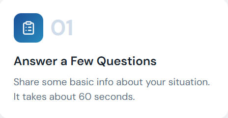 Answer a few questions Answer a Few Questions Share some basic info about your situation. It takes about 60 seconds.