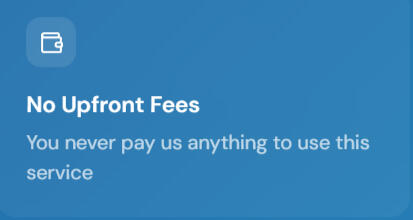 No upfront fees No Upfront Fees You never pay us anything to use this service